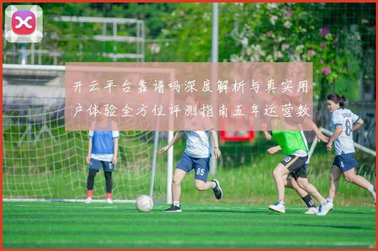 开云平台靠谱吗深度解析与真实用户体验全方位评测指南五年运营数据透视