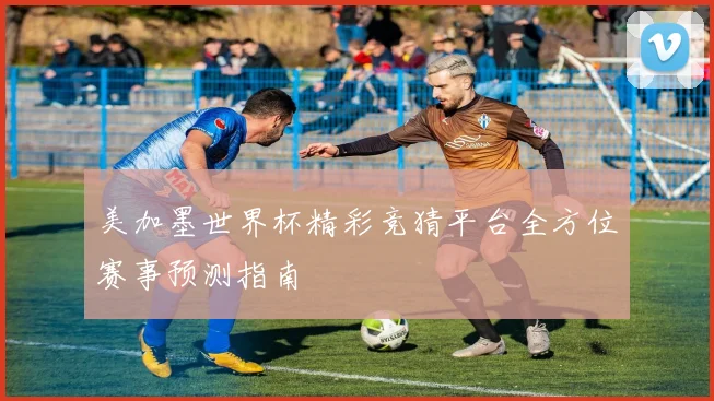 美加墨世界杯精彩竞猜平台全方位赛事预测指南