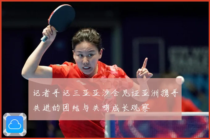 记者手记三亚亚沙会见证亚洲携手共进的团结与共鸣成长观察
