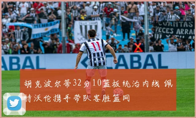 胡克波尔蒂32分10篮板统治内线 佩特沃伦携手带队客胜篮网