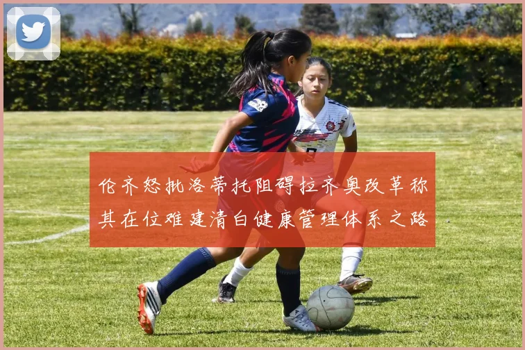 伦齐怒批洛蒂托阻碍拉齐奥改革称其在位难建清白健康管理体系之路