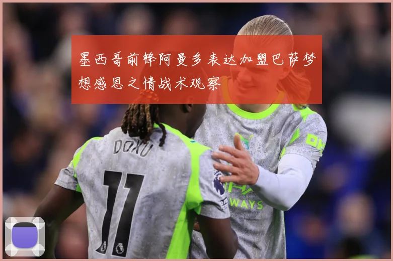 墨西哥前锋阿曼多表达加盟巴萨梦想感恩之情战术观察