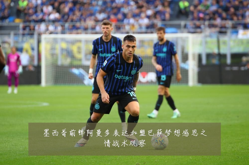 墨西哥前锋阿曼多表达加盟巴萨梦想感恩之情战术观察